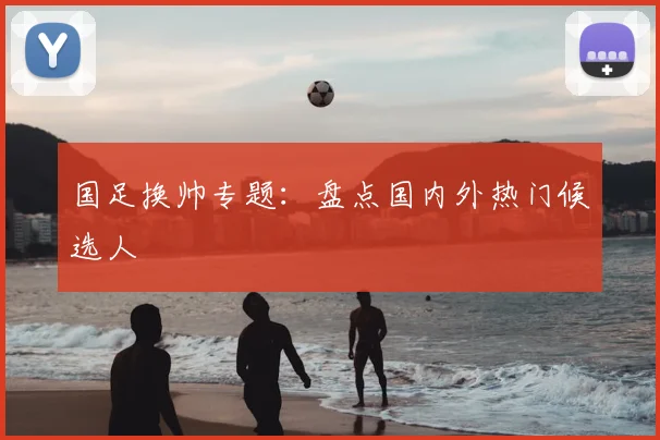 国足换帅专题:盘点国内外热门候选人