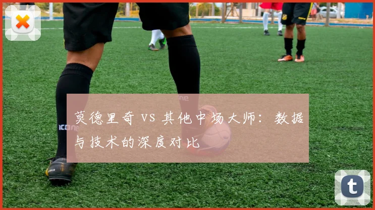 莫德里奇 vs 其他中场大师:数据与技术的深度对比