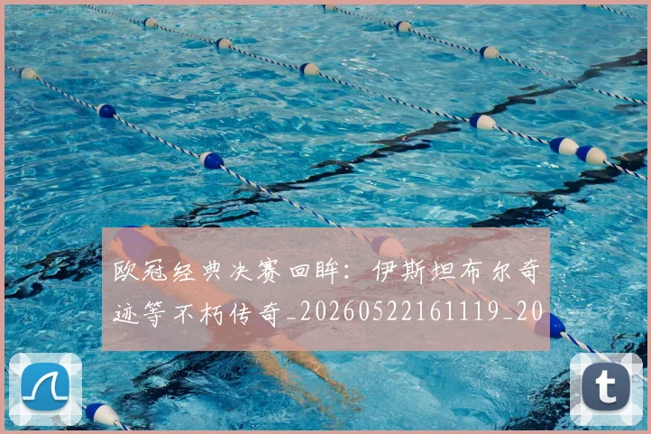 欧冠经典决赛回眸:伊斯坦布尔奇迹等不朽传奇_20260522161119_20260707151604