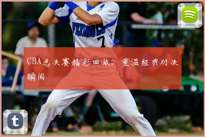CBA总决赛精彩回放:重温经典对决瞬间