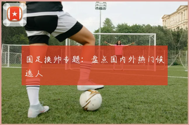 国足换帅专题:盘点国内外热门候选人