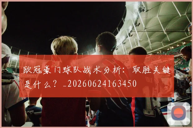 欧冠豪门球队战术分析：取胜关键是什么？_20260624163450