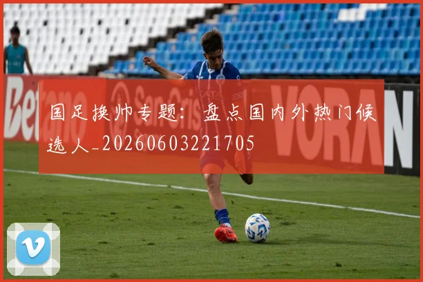 国足换帅专题:盘点国内外热门候选人_20260603221705