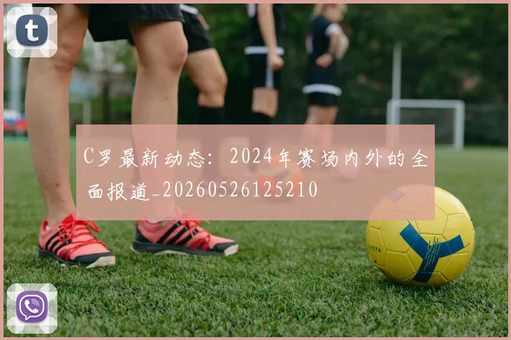 C罗最新动态:2024年赛场内外的全面报道_20260526125210