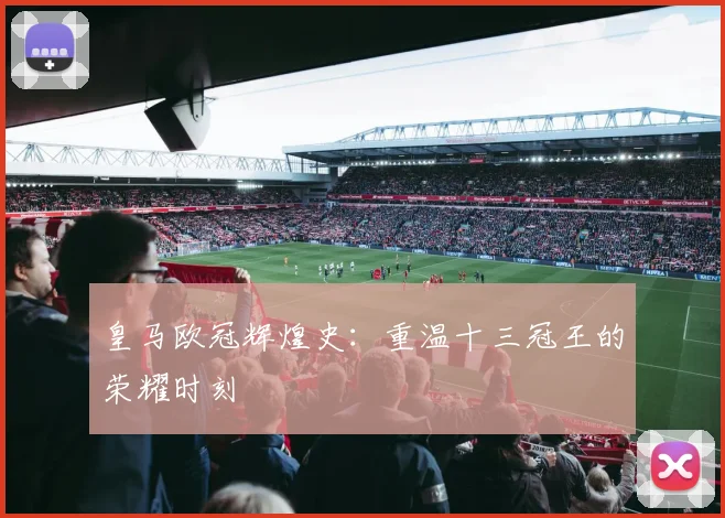 皇马欧冠辉煌史:重温十三冠王的荣耀时刻