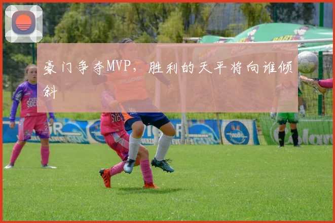豪门争夺MVP,胜利的天平将向谁倾斜