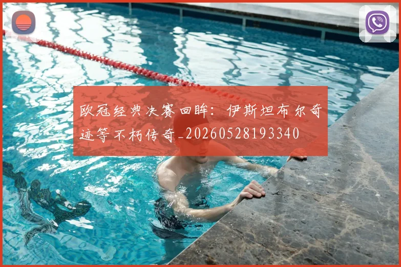 欧冠经典决赛回眸:伊斯坦布尔奇迹等不朽传奇_20260528193340