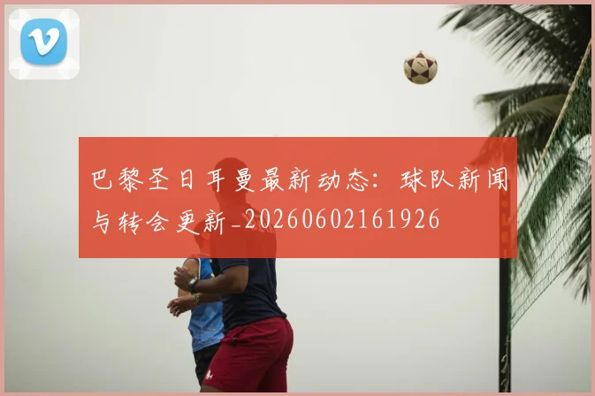 巴黎圣日耳曼最新动态:球队新闻与转会更新_20260602161926