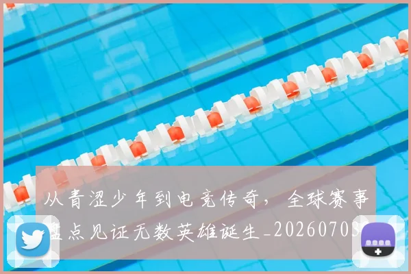 从青涩少年到电竞传奇,全球赛事盘点见证无数英雄诞生_20260703213444