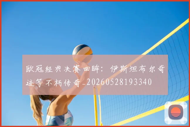 欧冠经典决赛回眸:伊斯坦布尔奇迹等不朽传奇_20260528193340