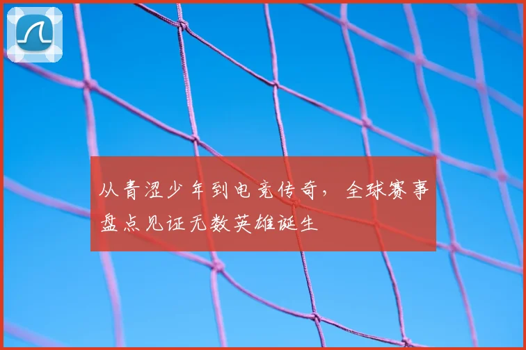 从青涩少年到电竞传奇,全球赛事盘点见证无数英雄诞生