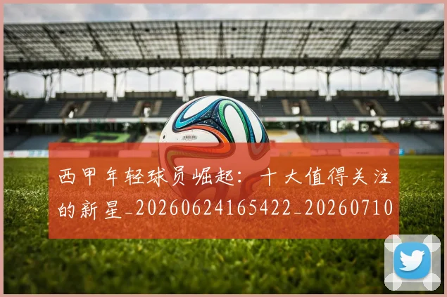 西甲年轻球员崛起:十大值得关注的新星_20260624165422_20260710012246