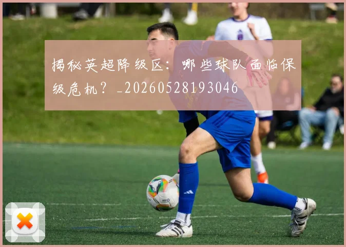 揭秘英超降级区:哪些球队面临保级危机?_20260528193046