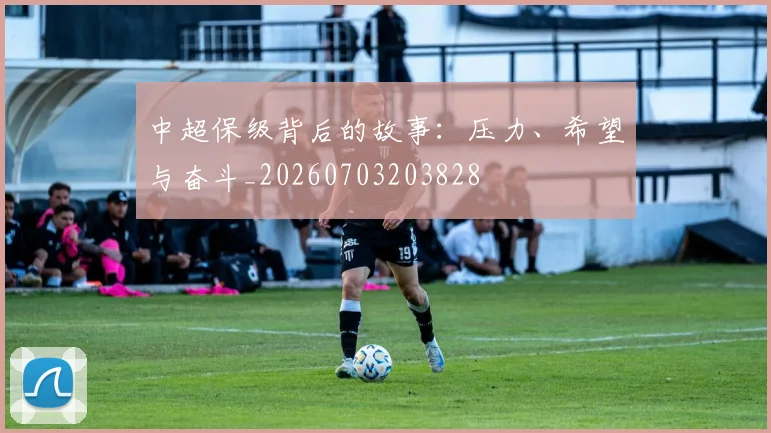 中超保级背后的故事:压力、希望与奋斗_20260703203828