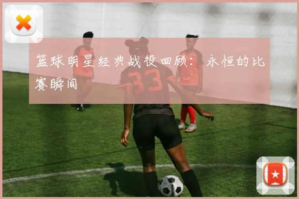 篮球明星经典战役回顾:永恒的比赛瞬间