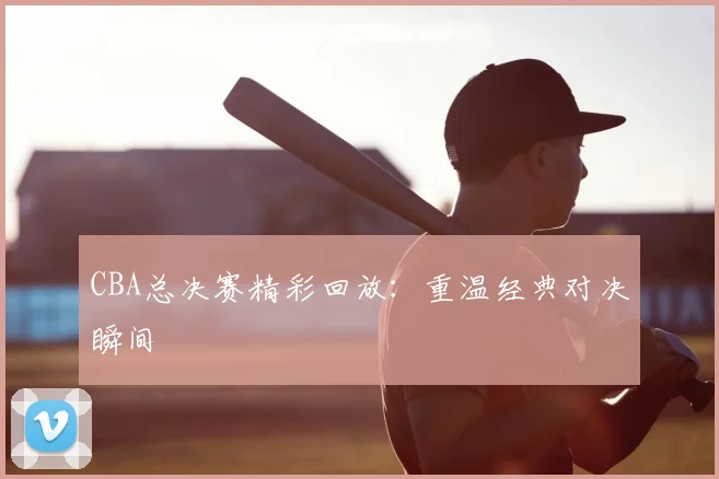 CBA总决赛精彩回放:重温经典对决瞬间