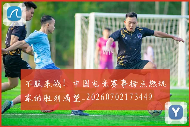 不服来战!中国电竞赛事榜点燃玩家的胜利渴望_20260702173449